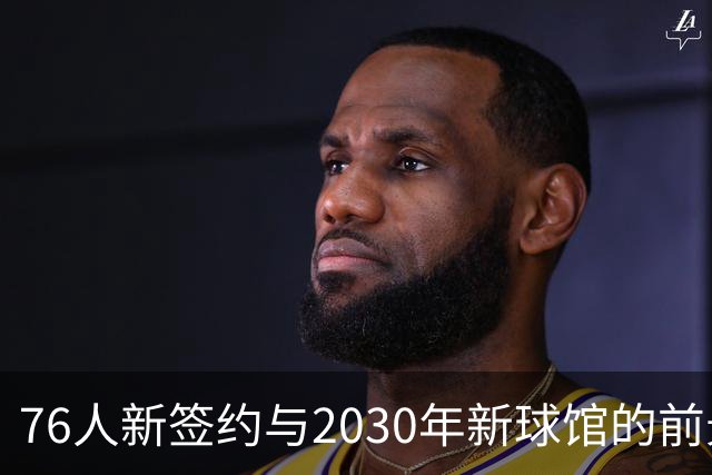 76人新签约与2030年新球馆的前景分析